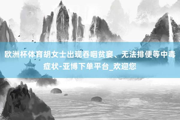 欧洲杯体育胡女士出现吞咽贫窭、无法排便等中毒症状-亚博下单平台_欢迎您