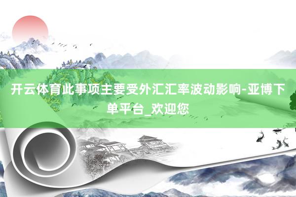 开云体育此事项主要受外汇汇率波动影响-亚博下单平台_欢迎您
