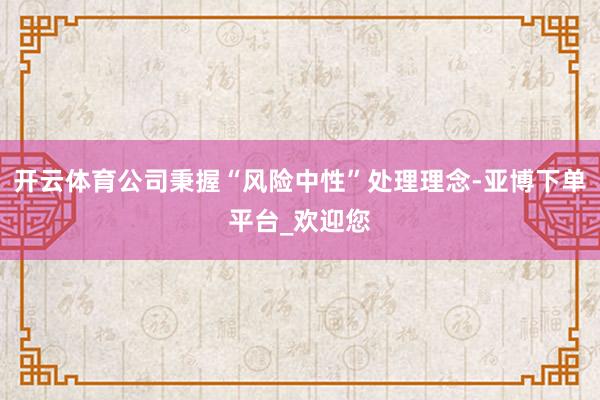 开云体育公司秉握“风险中性”处理理念-亚博下单平台_欢迎您