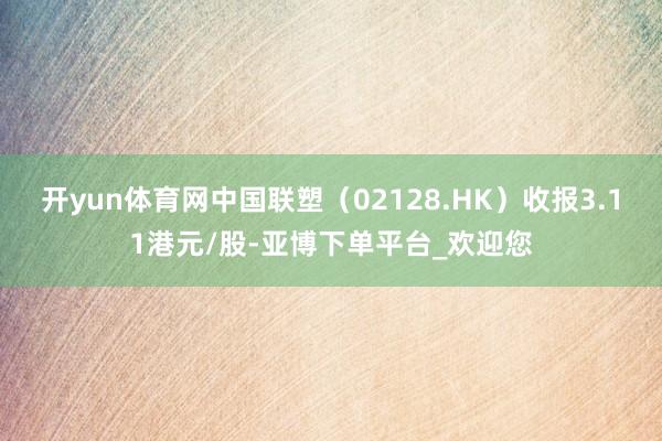 开yun体育网中国联塑（02128.HK）收报3.11港元/股-亚博下单平台_欢迎您