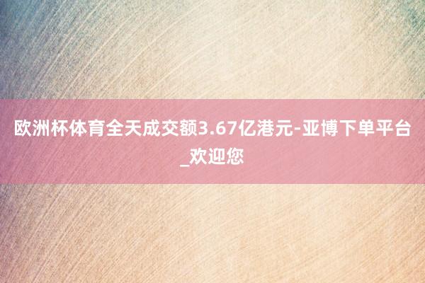 欧洲杯体育全天成交额3.67亿港元-亚博下单平台_欢迎您