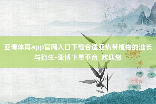 亚傅体育app官网入口下载合适亚热带植物的滋长与衍生-亚博下单平台_欢迎您