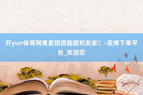 开yun体育网寓意团团圆圆和发家‌-亚博下单平台_欢迎您