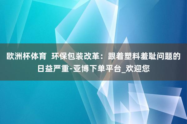 欧洲杯体育  环保包装改革：跟着塑料羞耻问题的日益严重-亚博下单平台_欢迎您