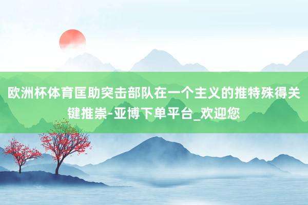 欧洲杯体育匡助突击部队在一个主义的推特殊得关键推崇-亚博下单平台_欢迎您