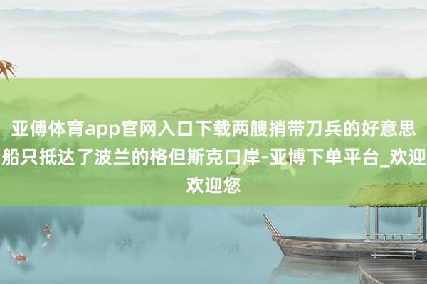 亚傅体育app官网入口下载两艘捎带刀兵的好意思国船只抵达了波兰的格但斯克口岸-亚博下单平台_欢迎您