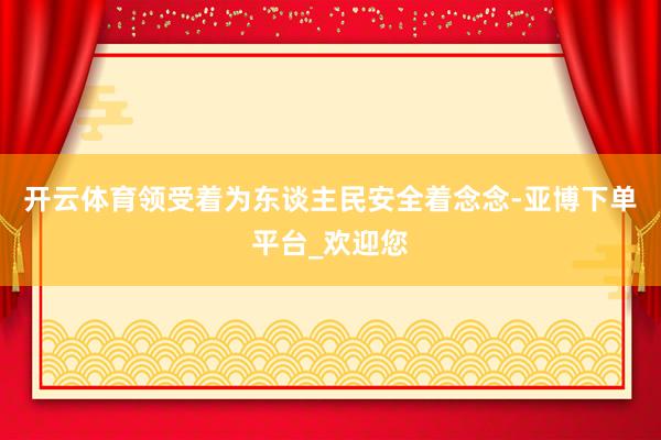 开云体育领受着为东谈主民安全着念念-亚博下单平台_欢迎您