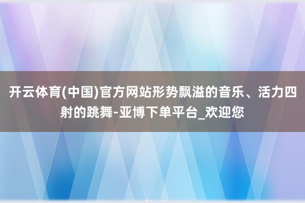 开云体育(中国)官方网站形势飘溢的音乐、活力四射的跳舞-亚博下单平台_欢迎您
