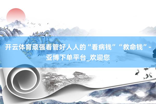 开云体育顽强看管好人人的“看病钱”“救命钱”-亚博下单平台_欢迎您