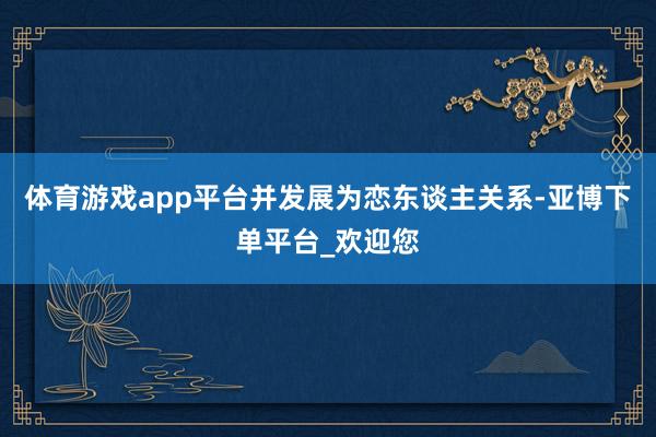 体育游戏app平台并发展为恋东谈主关系-亚博下单平台_欢迎您