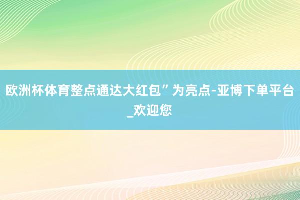 欧洲杯体育整点通达大红包”为亮点-亚博下单平台_欢迎您