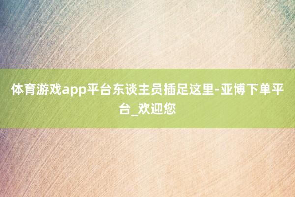 体育游戏app平台　　东谈主员插足这里-亚博下单平台_欢迎您