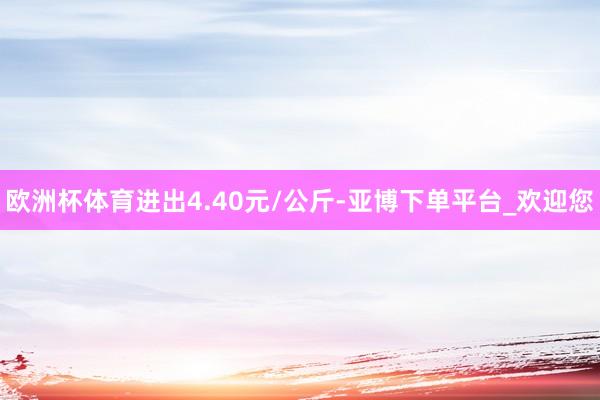 欧洲杯体育进出4.40元/公斤-亚博下单平台_欢迎您