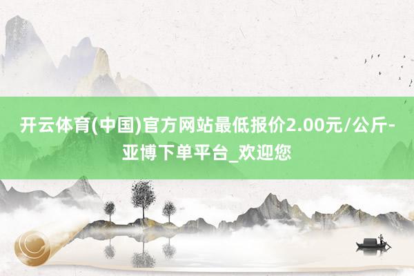 开云体育(中国)官方网站最低报价2.00元/公斤-亚博下单平台_欢迎您