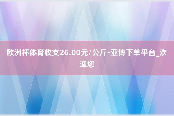 欧洲杯体育收支26.00元/公斤-亚博下单平台_欢迎您