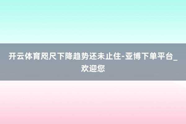 开云体育咫尺下降趋势还未止住-亚博下单平台_欢迎您