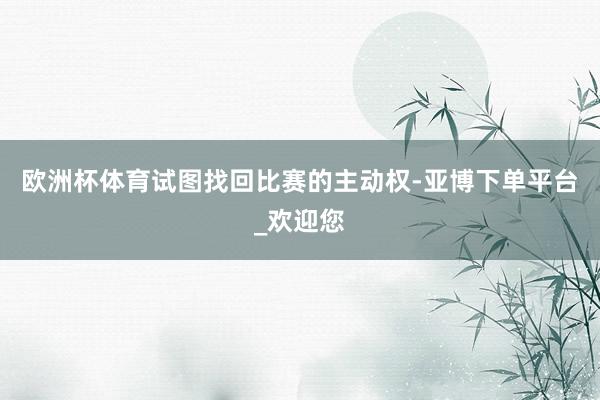 欧洲杯体育试图找回比赛的主动权-亚博下单平台_欢迎您