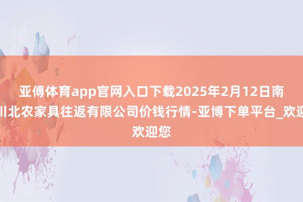 亚傅体育app官网入口下载2025年2月12日南充川北农家具往返有限公司价钱行情-亚博下单平台_欢迎您