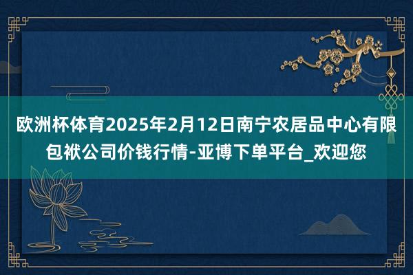 欧洲杯体育2025年2月12日南宁农居品中心有限包袱公司价钱行情-亚博下单平台_欢迎您