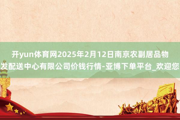 开yun体育网2025年2月12日南京农副居品物发配送中心有限公司价钱行情-亚博下单平台_欢迎您