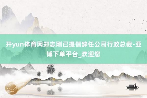 开yun体育网郑志刚已提倡辞任公司行政总裁-亚博下单平台_欢迎您