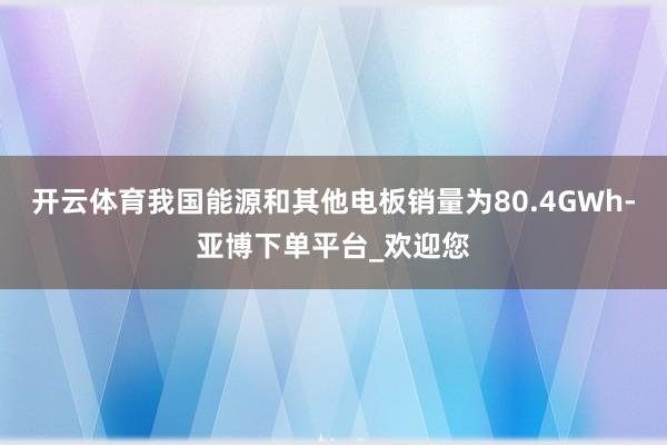 开云体育我国能源和其他电板销量为80.4GWh-亚博下单平台_欢迎您