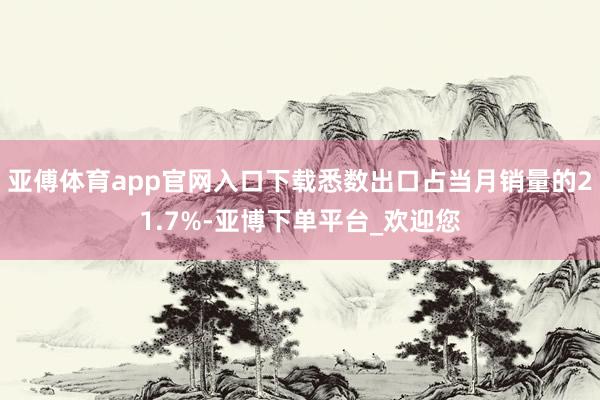 亚傅体育app官网入口下载悉数出口占当月销量的21.7%-亚博下单平台_欢迎您