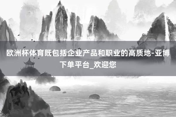 欧洲杯体育既包括企业产品和职业的高质地-亚博下单平台_欢迎您