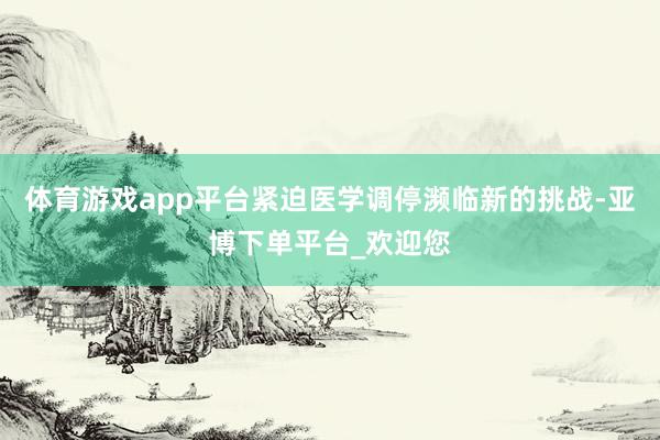 体育游戏app平台紧迫医学调停濒临新的挑战-亚博下单平台_欢迎您