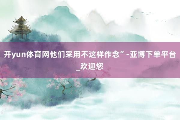 开yun体育网他们采用不这样作念”-亚博下单平台_欢迎您