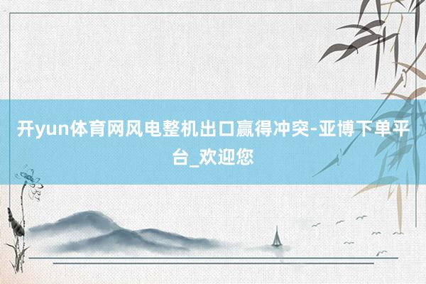 开yun体育网风电整机出口赢得冲突-亚博下单平台_欢迎您