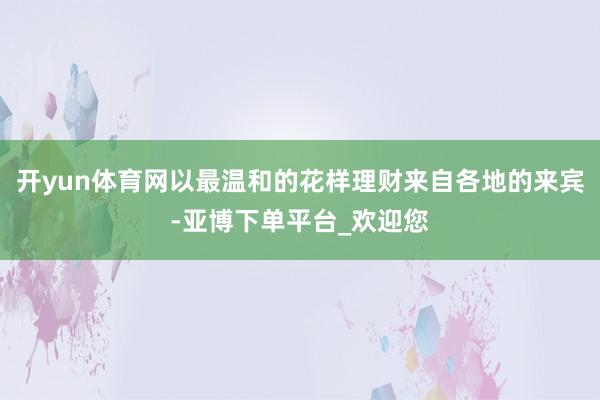 开yun体育网以最温和的花样理财来自各地的来宾-亚博下单平台_欢迎您