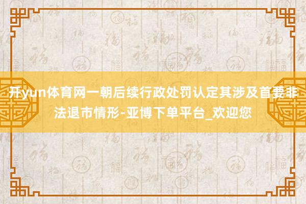 开yun体育网一朝后续行政处罚认定其涉及首要非法退市情形-亚博下单平台_欢迎您