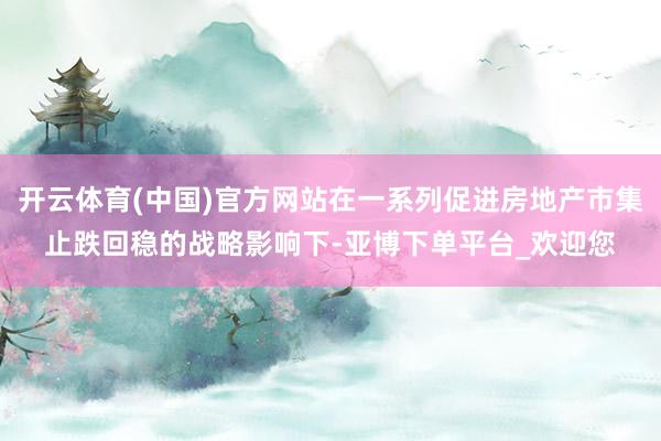 开云体育(中国)官方网站在一系列促进房地产市集止跌回稳的战略影响下-亚博下单平台_欢迎您