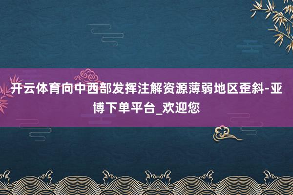 开云体育向中西部发挥注解资源薄弱地区歪斜-亚博下单平台_欢迎您