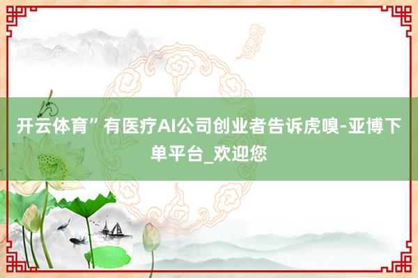 开云体育”有医疗AI公司创业者告诉虎嗅-亚博下单平台_欢迎您