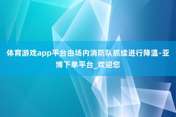 体育游戏app平台由场内消防队抓续进行降温-亚博下单平台_欢迎您