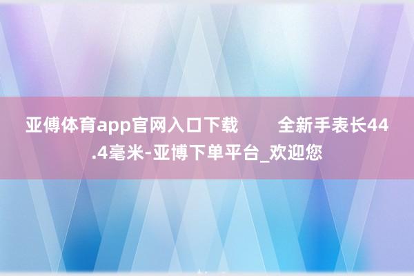 亚傅体育app官网入口下载        全新手表长44.4毫米-亚博下单平台_欢迎您
