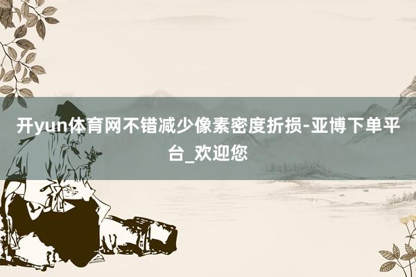 开yun体育网不错减少像素密度折损-亚博下单平台_欢迎您