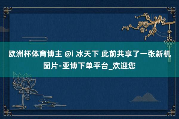 欧洲杯体育博主 @i 冰天下 此前共享了一张新机图片-亚博下单平台_欢迎您