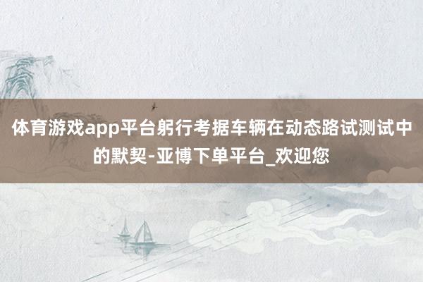 体育游戏app平台躬行考据车辆在动态路试测试中的默契-亚博下单平台_欢迎您