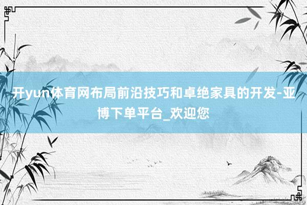 开yun体育网布局前沿技巧和卓绝家具的开发-亚博下单平台_欢迎您
