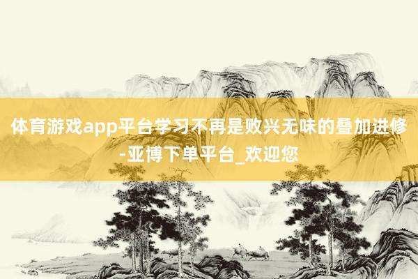 体育游戏app平台学习不再是败兴无味的叠加进修-亚博下单平台_欢迎您