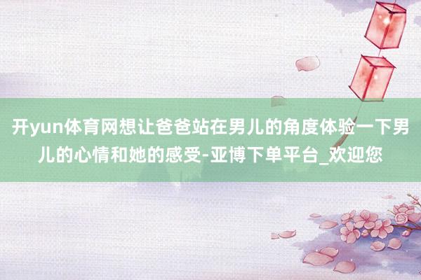 开yun体育网想让爸爸站在男儿的角度体验一下男儿的心情和她的感受-亚博下单平台_欢迎您
