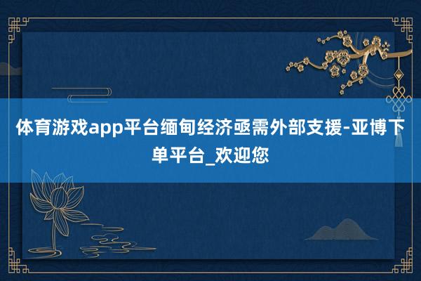 体育游戏app平台缅甸经济亟需外部支援-亚博下单平台_欢迎您