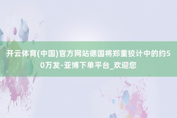 开云体育(中国)官方网站德国将郑重狡计中的约50万发-亚博下单平台_欢迎您