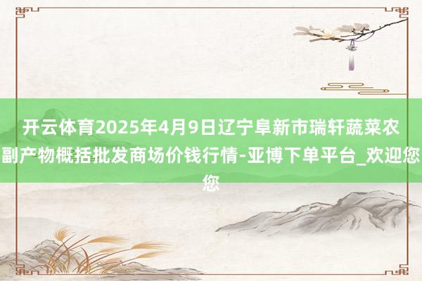 开云体育2025年4月9日辽宁阜新市瑞轩蔬菜农副产物概括批发商场价钱行情-亚博下单平台_欢迎您