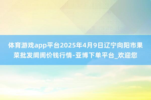 体育游戏app平台2025年4月9日辽宁向阳市果菜批发阛阓价钱行情-亚博下单平台_欢迎您