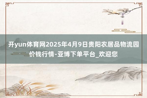 开yun体育网2025年4月9日贵阳农居品物流园价钱行情-亚博下单平台_欢迎您