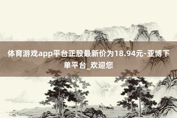 体育游戏app平台正股最新价为18.94元-亚博下单平台_欢迎您